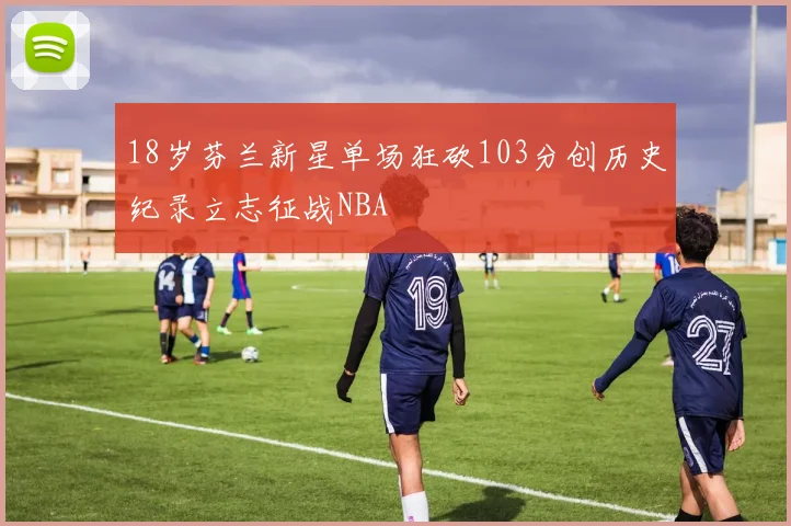 18岁芬兰新星单场狂砍103分创历史纪录立志征战NBA