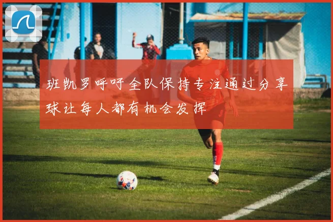 班凯罗呼吁全队保持专注通过分享球让每人都有机会发挥