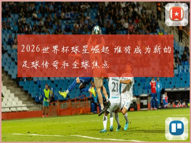 2026世界杯球星崛起 谁将成为新的足球传奇和全球焦点