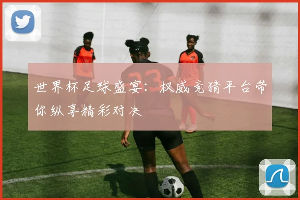世界杯足球盛宴：权威竞猜平台带你纵享精彩对决