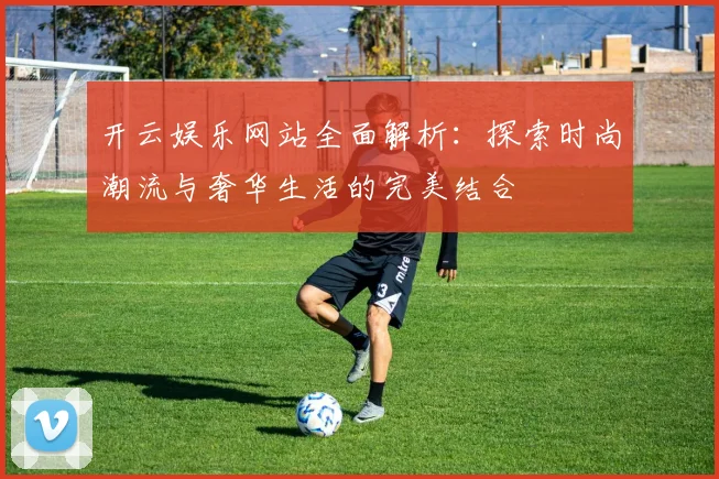 开云娱乐网站全面解析：探索时尚潮流与奢华生活的完美结合