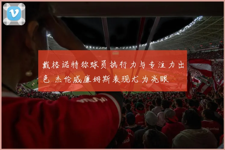 戴格诺特称球员执行力与专注力出色 杰伦威廉姆斯表现尤为亮眼