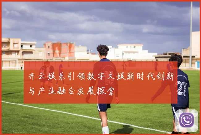 开云娱乐引领数字文娱新时代创新与产业融合发展探索