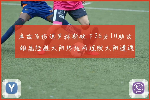 库兹马伤退罗林斯砍下26分10助攻 雄鹿险胜太阳终结两连败太阳遭遇五连败